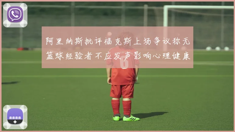 阿里纳斯批评福克斯上场争议称无篮球经验者不应发声影响心理健康