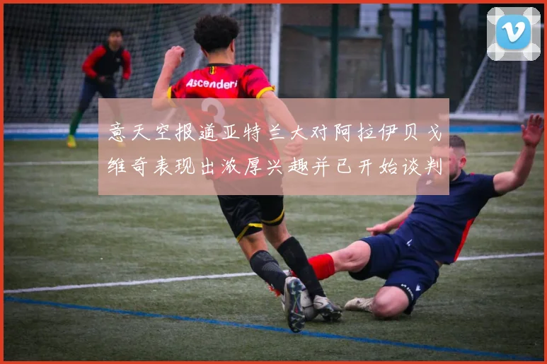 意天空报道亚特兰大对阿拉伊贝戈维奇表现出浓厚兴趣并已开始谈判