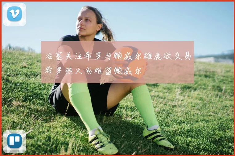 活塞关注希罗与鲍威尔雄鹿欲交易希罗热火或难留鲍威尔