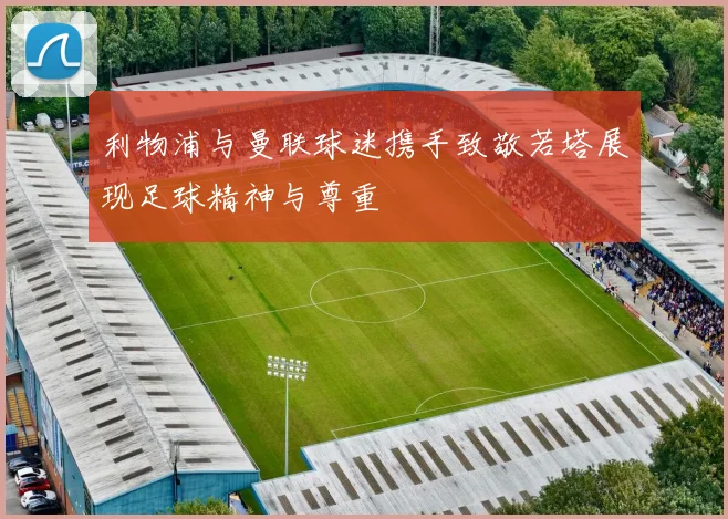 利物浦与曼联球迷携手致敬若塔展现足球精神与尊重