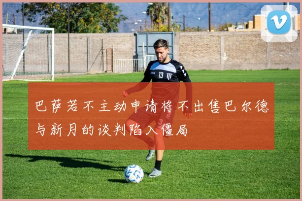 巴萨若不主动申请将不出售巴尔德与新月的谈判陷入僵局
