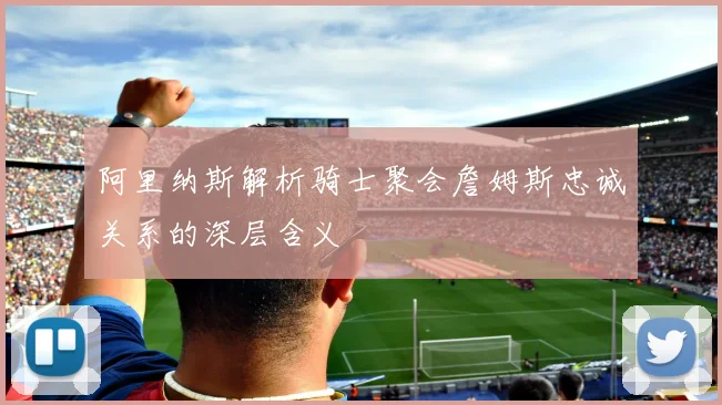 阿里纳斯解析骑士聚会詹姆斯忠诚关系的深层含义