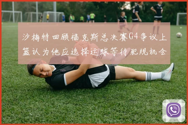 沙梅特回顾福克斯总决赛G4争议上篮认为他应选择运球等待犯规机会
