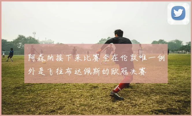 阿森纳接下来比赛全在伦敦唯一例外是飞往布达佩斯的欧冠决赛