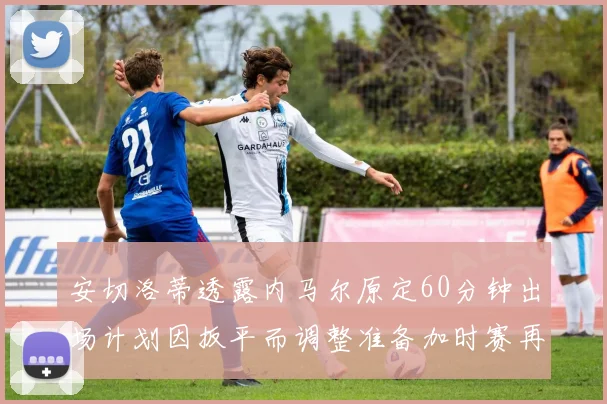 安切洛蒂透露内马尔原定60分钟出场计划因扳平而调整准备加时赛再换上他
