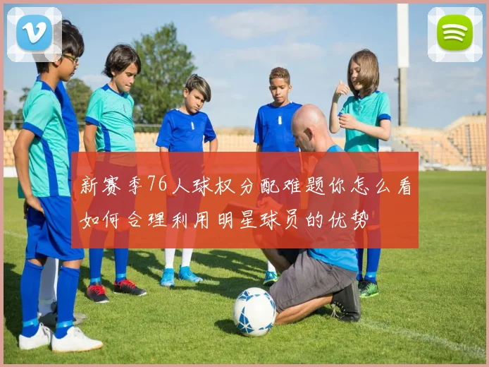 新赛季76人球权分配难题你怎么看如何合理利用明星球员的优势