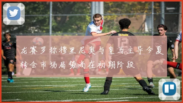 龙赛罗称穆里尼奥与皇马主导今夏转会市场局势尚在初期阶段
