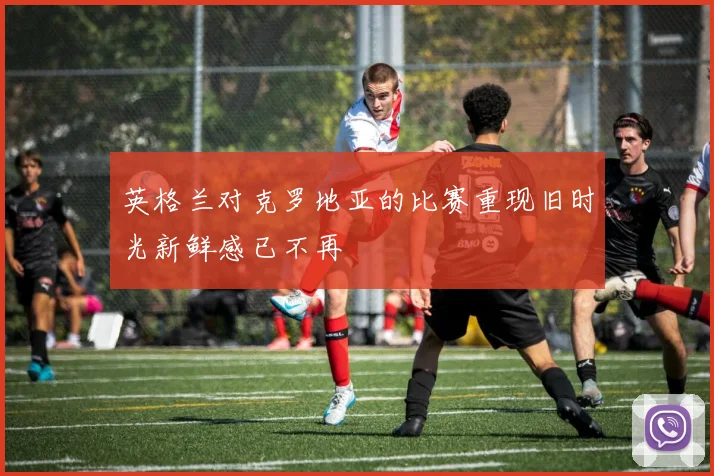 英格兰对克罗地亚的比赛重现旧时光新鲜感已不再