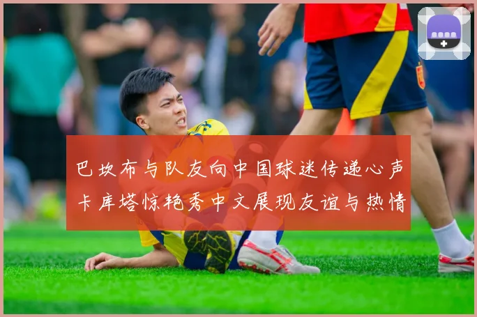 巴坎布与队友向中国球迷传递心声卡库塔惊艳秀中文展现友谊与热情