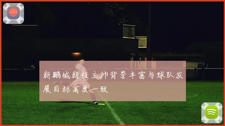 新鹏城新任主帅背景丰富与球队发展目标高度一致