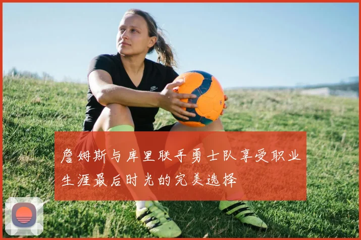 詹姆斯与库里联手勇士队享受职业生涯最后时光的完美选择