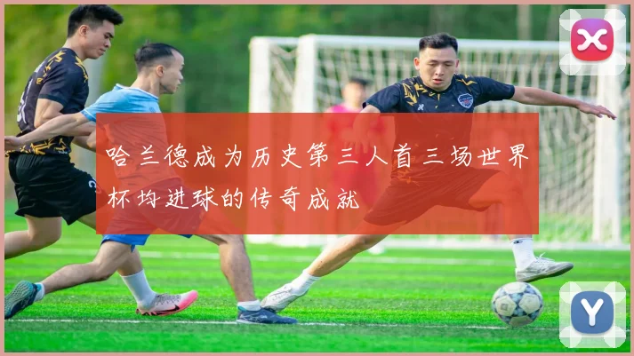 哈兰德成为历史第三人首三场世界杯均进球的传奇成就
