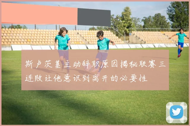 斯卢茨基主动辞职原因揭秘联赛三连败让他意识到离开的必要性