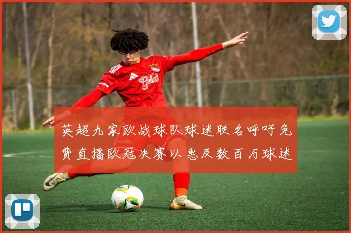英超九家欧战球队球迷联名呼吁免费直播欧冠决赛以惠及数百万球迷