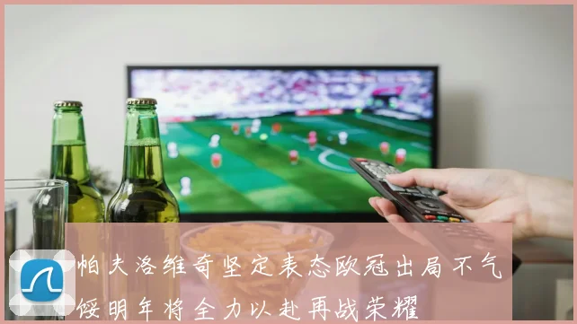 帕夫洛维奇坚定表态欧冠出局不气馁明年将全力以赴再战荣耀