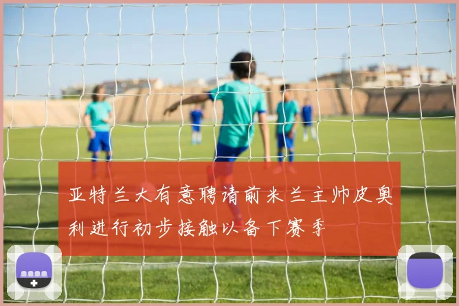 亚特兰大有意聘请前米兰主帅皮奥利进行初步接触以备下赛季