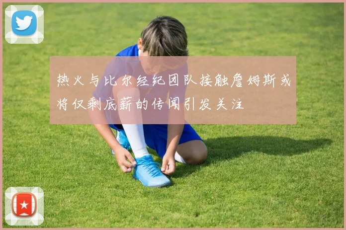 热火与比尔经纪团队接触詹姆斯或将仅剩底薪的传闻引发关注