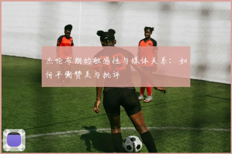 杰伦布朗的敏感性与媒体关系：如何平衡赞美与批评